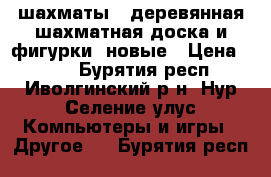 шахматы ( деревянная шахматная доска и фигурки) новые › Цена ­ 500 - Бурятия респ., Иволгинский р-н, Нур-Селение улус Компьютеры и игры » Другое   . Бурятия респ.